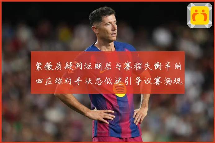紫薇质疑网坛断层与赛程失衡辛纳回应称对手状态低迷引争议赛场观察