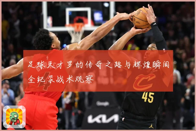 足球天才罗的传奇之路与辉煌瞬间全纪录战术观察