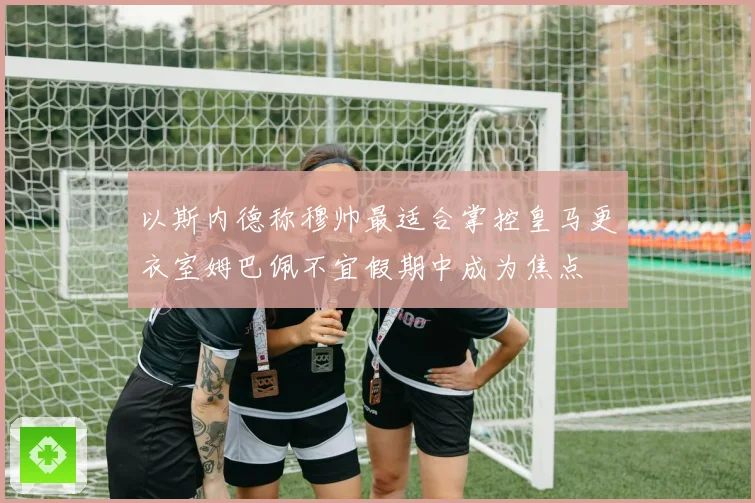以斯内德称穆帅最适合掌控皇马更衣室姆巴佩不宜假期中成为焦点