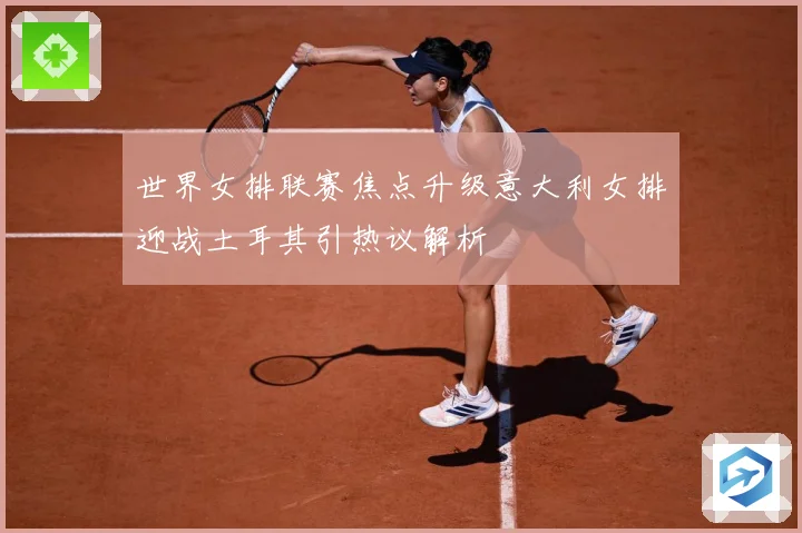 世界女排联赛焦点升级意大利女排迎战土耳其引热议解析