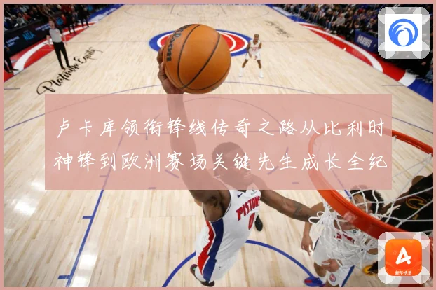 卢卡库领衔锋线传奇之路从比利时神锋到欧洲赛场关键先生成长全纪录