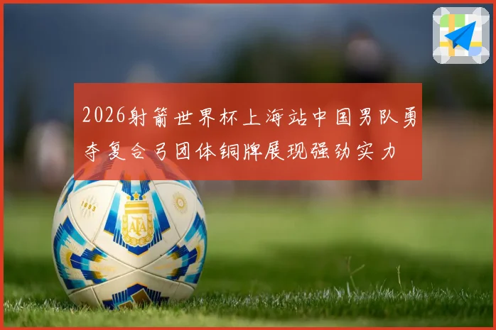 2026射箭世界杯上海站中国男队勇夺复合弓团体铜牌展现强劲实力