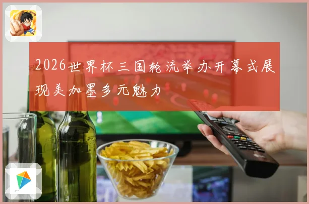 2026世界杯三国轮流举办开幕式展现美加墨多元魅力