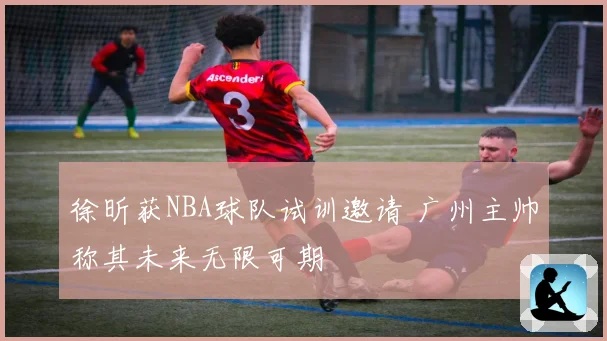 徐昕获NBA球队试训邀请 广州主帅称其未来无限可期