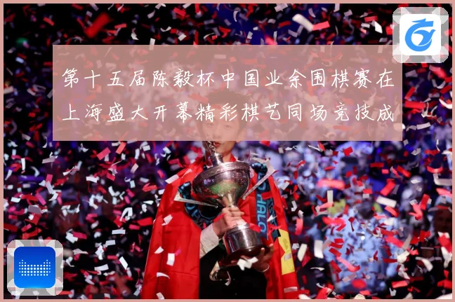 第十五届陈毅杯中国业余围棋赛在上海盛大开幕精彩棋艺同场竞技成长观察