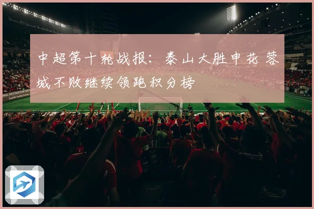 中超第十轮战报：泰山大胜申花 蓉城不败继续领跑积分榜