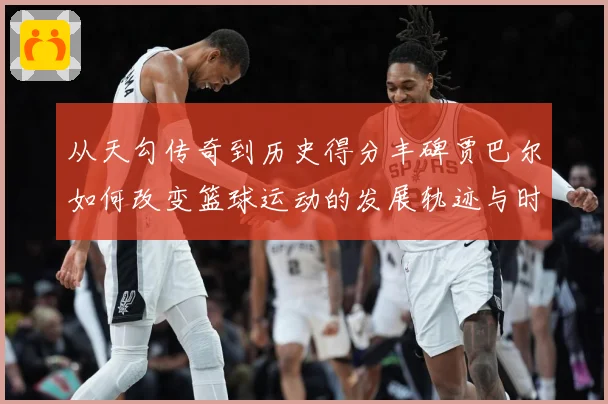 从天勾传奇到历史得分丰碑贾巴尔如何改变篮球运动的发展轨迹与时代影响