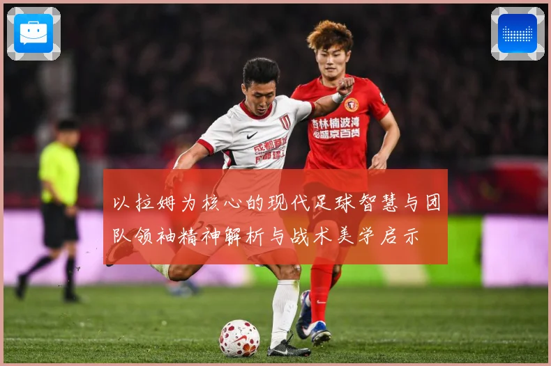 以拉姆为核心的现代足球智慧与团队领袖精神解析与战术美学启示