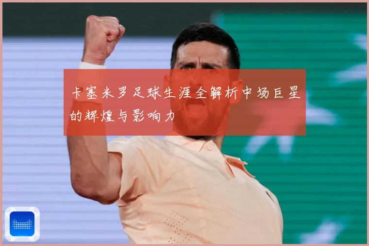 卡塞米罗足球生涯全解析中场巨星的辉煌与影响力