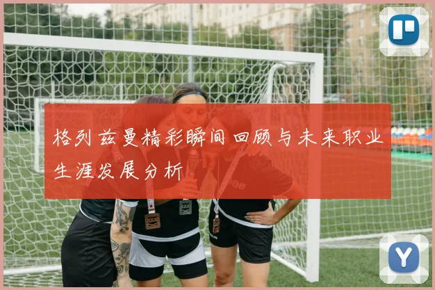 格列兹曼精彩瞬间回顾与未来职业生涯发展分析