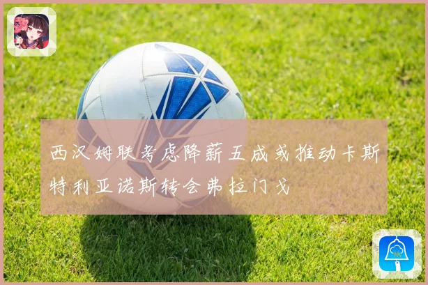 西汉姆联考虑降薪五成或推动卡斯特利亚诺斯转会弗拉门戈