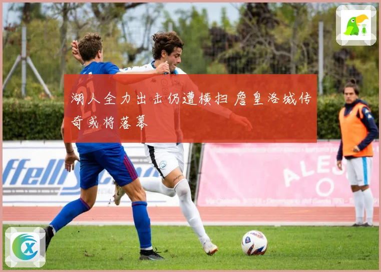 湖人全力出击仍遭横扫 詹皇洛城传奇或将落幕