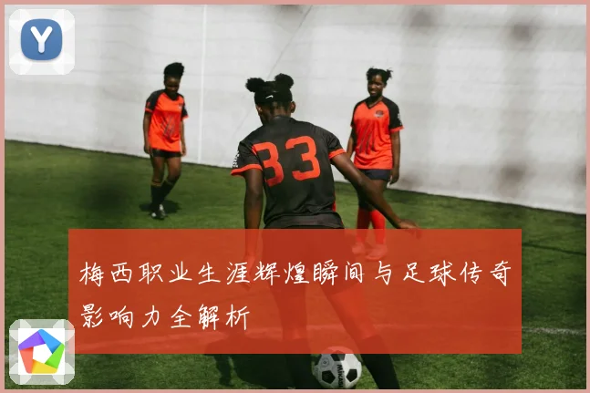 梅西职业生涯辉煌瞬间与足球传奇影响力全解析