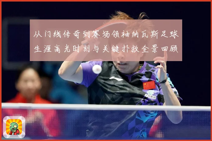 从门线传奇到赛场领袖纳瓦斯足球生涯高光时刻与关键扑救全景回顾